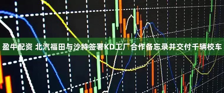盈牛配资 北汽福田与沙特签署KD工厂合作备忘录并交付千辆校车