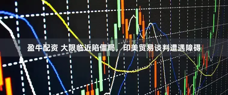 盈牛配资 大限临近陷僵局，印美贸易谈判遭遇障碍