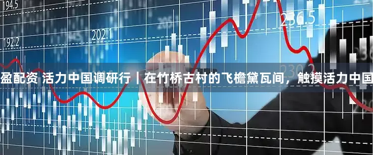 盈配资 活力中国调研行｜在竹桥古村的飞檐黛瓦间，触摸活力中国