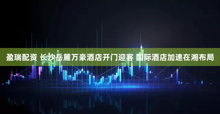 盈瑞配资 长沙岳麓万豪酒店开门迎客 国际酒店加速在湘布局