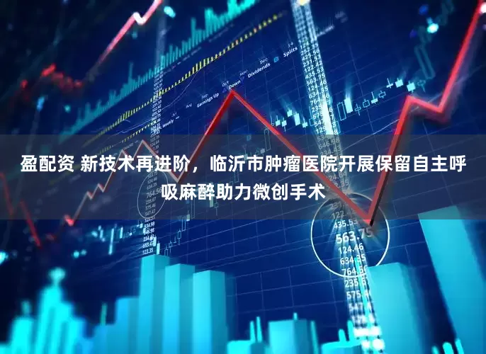 盈配资 新技术再进阶，临沂市肿瘤医院开展保留自主呼吸麻醉助力微创手术