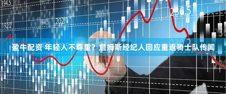 盈牛配资 年轻人不尊重？詹姆斯经纪人回应重返骑士队传闻