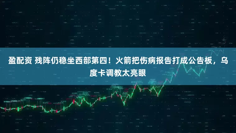 盈配资 残阵仍稳坐西部第四！火箭把伤病报告打成公告板，乌度卡调教太亮眼