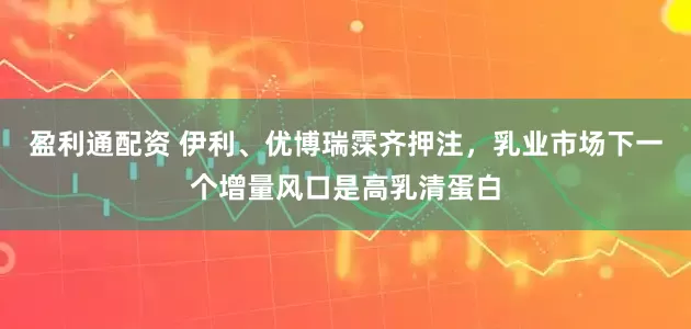 盈利通配资 伊利、优博瑞霂齐押注，乳业市场下一个增量风口是高乳清蛋白