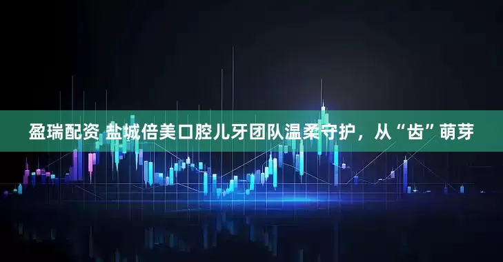 盈瑞配资 盐城倍美口腔儿牙团队温柔守护，从“齿”萌芽